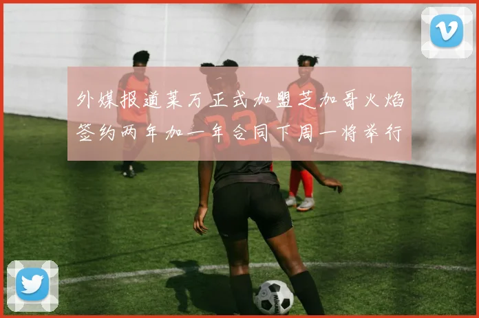 外媒报道莱万正式加盟芝加哥火焰签约两年加一年合同下周一将举行亮相仪式