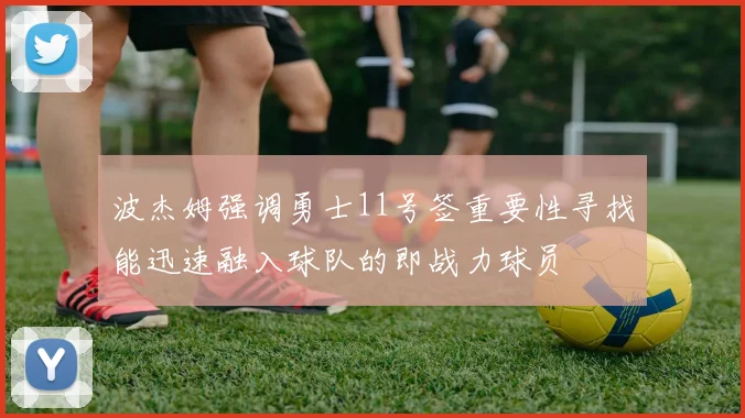 波杰姆强调勇士11号签重要性寻找能迅速融入球队的即战力球员