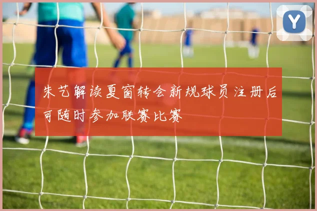 朱艺解读夏窗转会新规球员注册后可随时参加联赛比赛