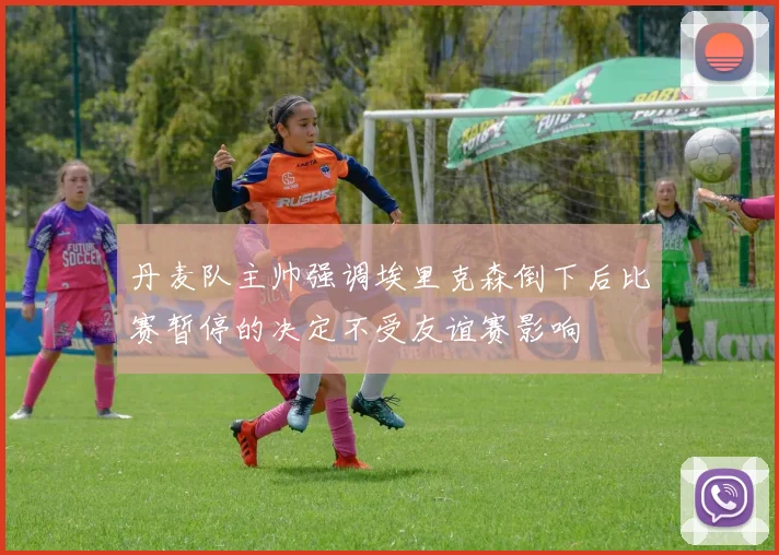 丹麦队主帅强调埃里克森倒下后比赛暂停的决定不受友谊赛影响