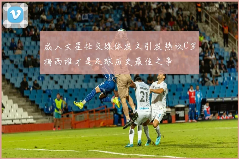 成人女星社交媒体发文引发热议C罗梅西谁才是足球历史最佳之争
