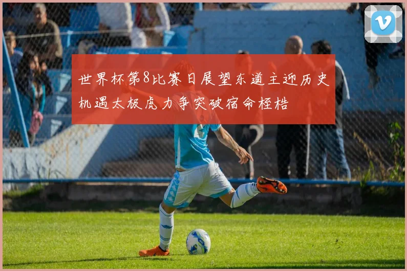 世界杯第8比赛日展望东道主迎历史机遇太极虎力争突破宿命桎梏