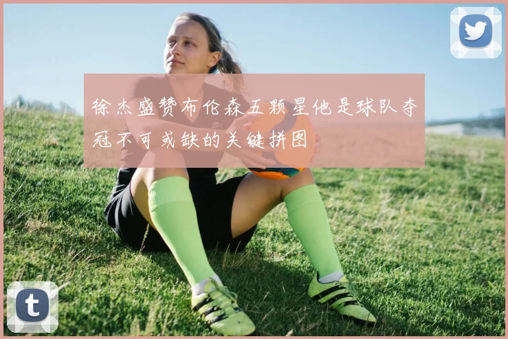 徐杰盛赞布伦森五颗星他是球队夺冠不可或缺的关键拼图
