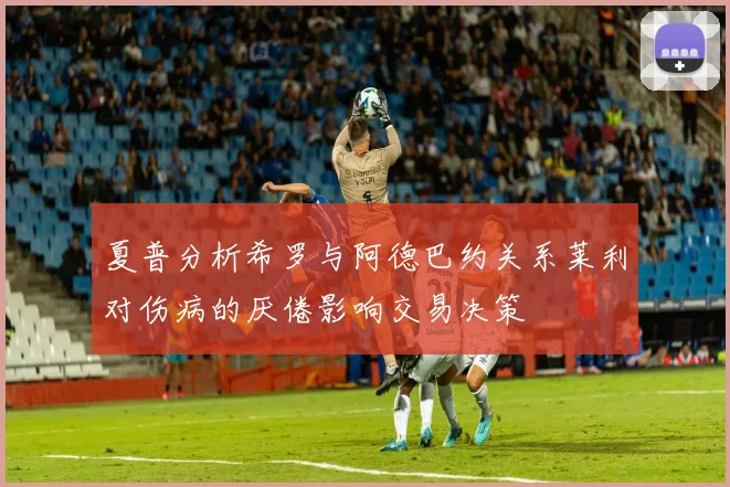 夏普分析希罗与阿德巴约关系莱利对伤病的厌倦影响交易决策