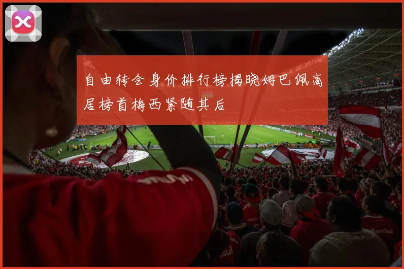 自由转会身价排行榜揭晓姆巴佩高居榜首梅西紧随其后