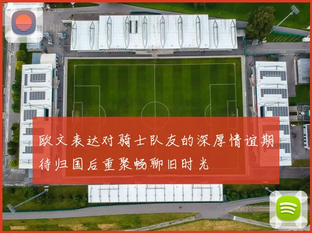 欧文表达对骑士队友的深厚情谊期待归国后重聚畅聊旧时光