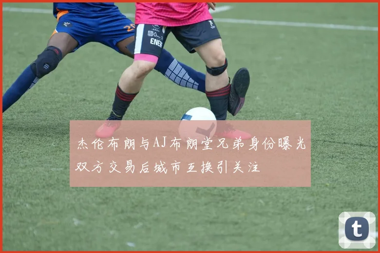 杰伦布朗与AJ布朗堂兄弟身份曝光双方交易后城市互换引关注