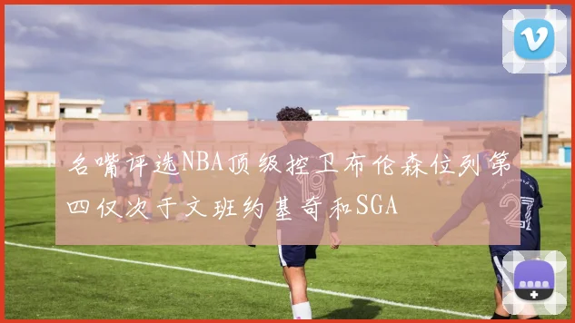 名嘴评选NBA顶级控卫布伦森位列第四仅次于文班约基奇和SGA