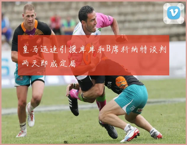皇马迅速引援库库和B席科纳特谈判两天即成定局