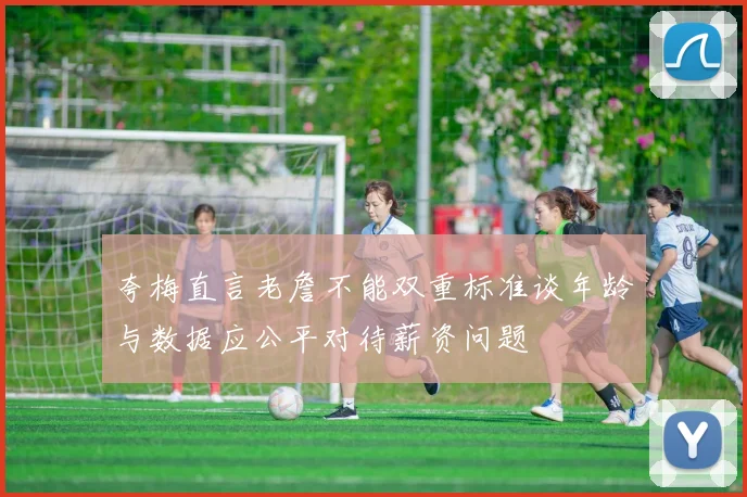夸梅直言老詹不能双重标准谈年龄与数据应公平对待薪资问题