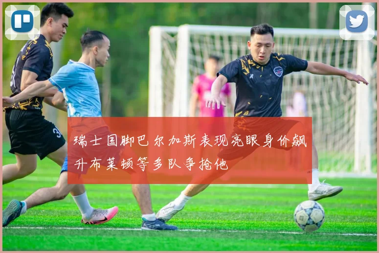 瑞士国脚巴尔加斯表现亮眼身价飙升布莱顿等多队争抢他