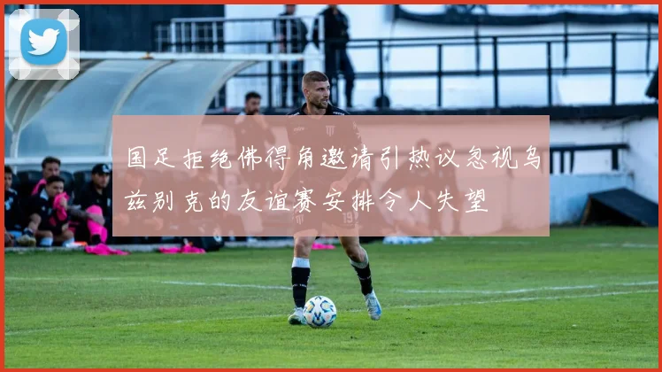国足拒绝佛得角邀请引热议忽视乌兹别克的友谊赛安排令人失望