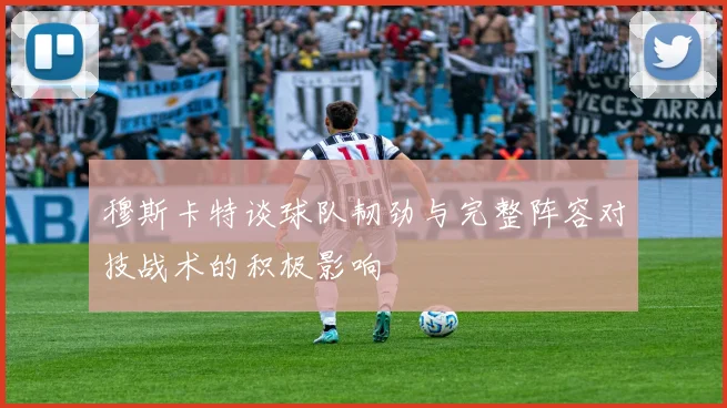 穆斯卡特谈球队韧劲与完整阵容对技战术的积极影响