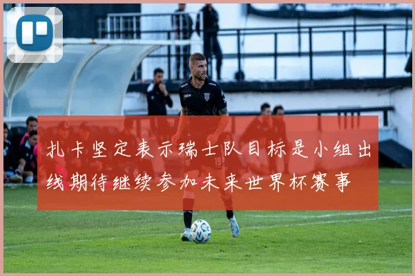 扎卡坚定表示瑞士队目标是小组出线期待继续参加未来世界杯赛事