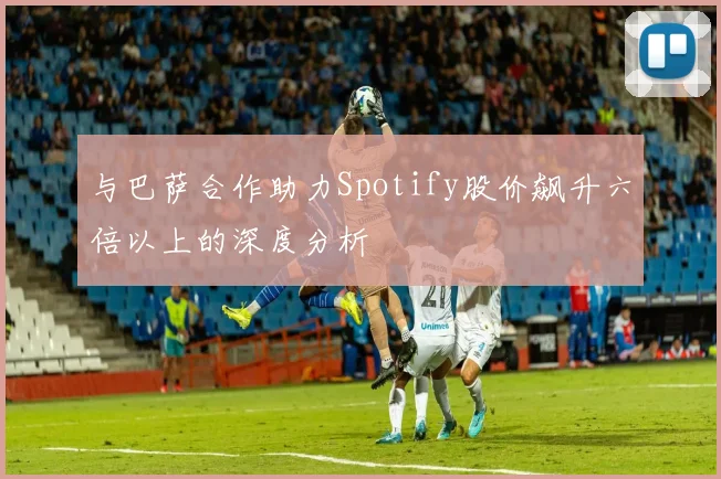 与巴萨合作助力Spotify股价飙升六倍以上的深度分析